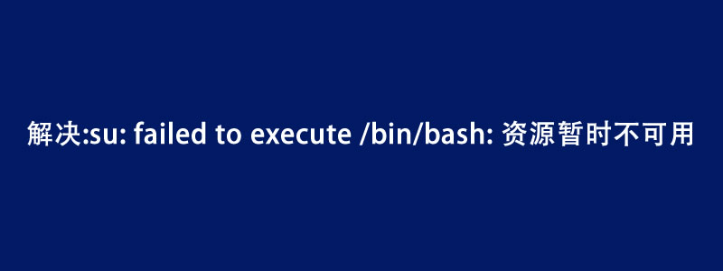 解决:root切换普通用户su: failed to execute /bin/bash: 资源暂时不可用